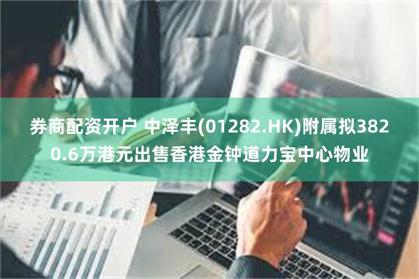 券商配资开户 中泽丰(01282.HK)附属拟3820.6万港元出售香港金钟道力宝中心物业