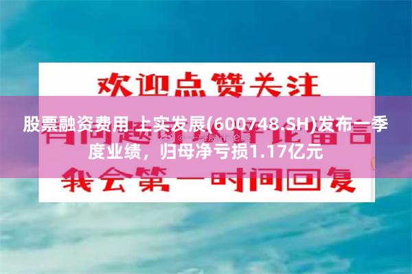 股票融资费用 上实发展(600748.SH)发布一季度业绩，归母净亏损1.17亿元