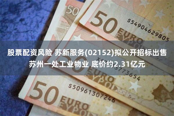 股票配资风险 苏新服务(02152)拟公开招标出售苏州一处工业物业 底价约2.31亿元