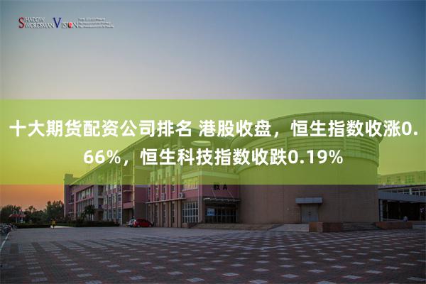十大期货配资公司排名 港股收盘，恒生指数收涨0.66%，恒生科技指数收跌0.19%