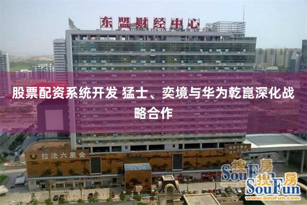 股票配资系统开发 猛士、奕境与华为乾崑深化战略合作