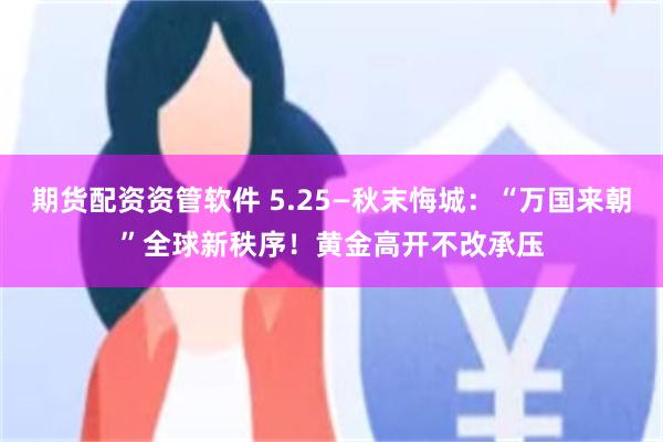 期货配资资管软件 5.25—秋末悔城：“万国来朝”全球新秩序！黄金高开不改承压