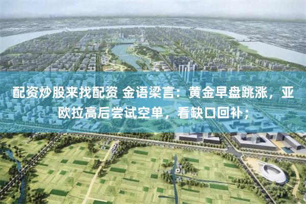 配资炒股来找配资 金语梁言：黄金早盘跳涨，亚欧拉高后尝试空单，看缺口回补；