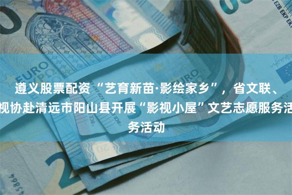 遵义股票配资 “艺育新苗·影绘家乡”，省文联、省视协赴清远市阳山县开展“影视小屋”文艺志愿服务活动