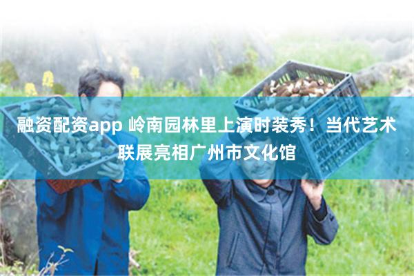 融资配资app 岭南园林里上演时装秀！当代艺术联展亮相广州市文化馆