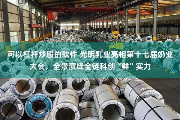 可以杠杆炒股的软件 光明乳业亮相第十七届奶业大会,全景演绎全链科创“鲜”实力