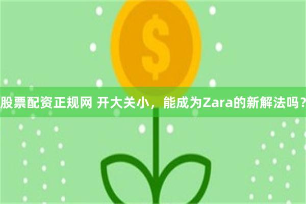 股票配资正规网 开大关小,能成为Zara的新解法吗?