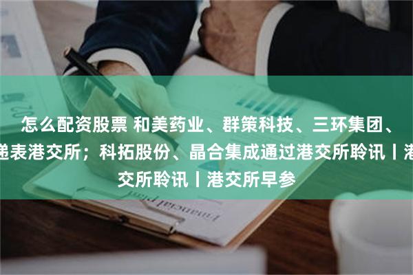 怎么配资股票 和美药业、群策科技、三环集团、高光制药递表港交所;科拓股份、晶合集成通过港交所聆讯丨港交所早参