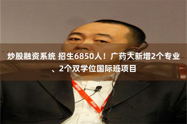 炒股融资系统 招生6850人！广药大新增2个专业、2个双学位国际班项目