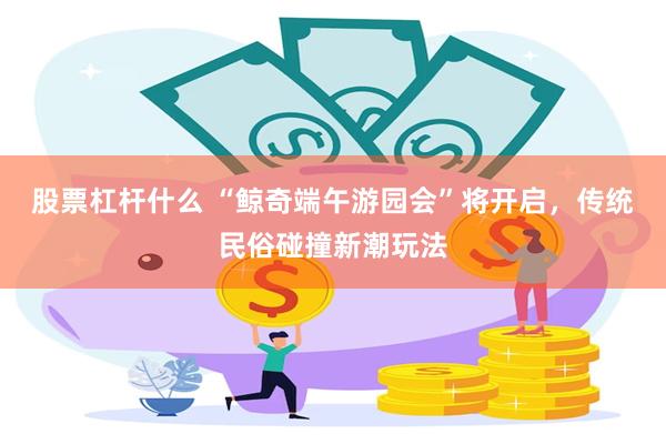 股票杠杆什么 “鲸奇端午游园会”将开启,传统民俗碰撞新潮玩法