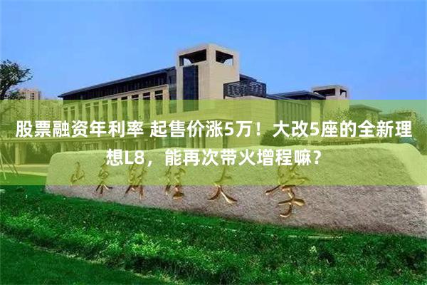 股票融资年利率 起售价涨5万！大改5座的全新理想L8，能再次带火增程嘛？