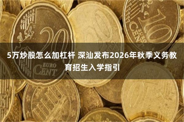 5万炒股怎么加杠杆 深汕发布2026年秋季义务教育招生入学指引