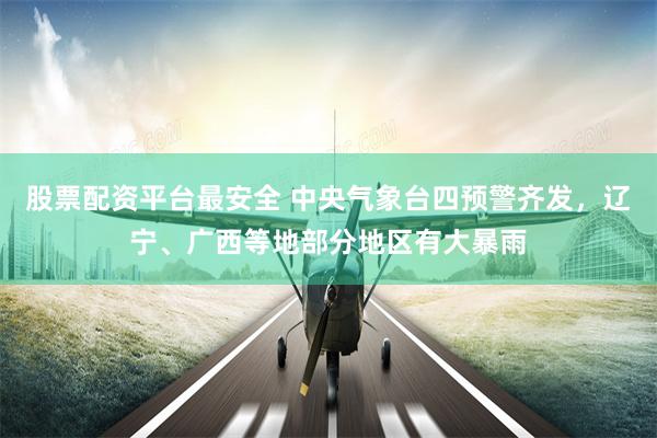 股票配资平台最安全 中央气象台四预警齐发，辽宁、广西等地部分地区有大暴雨