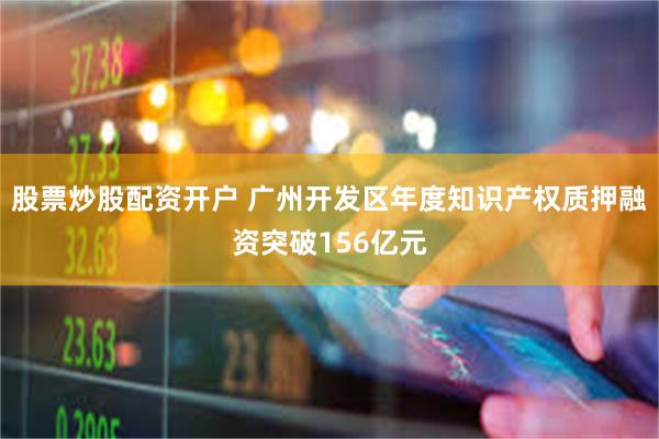 股票炒股配资开户 广州开发区年度知识产权质押融资突破156亿元