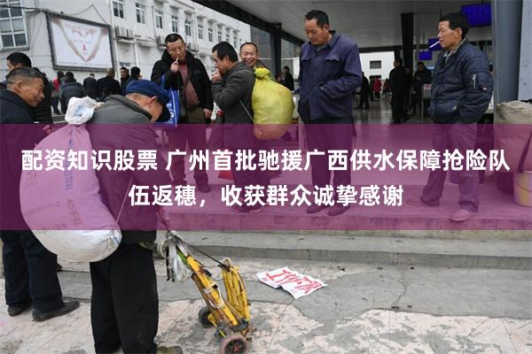 配资知识股票 广州首批驰援广西供水保障抢险队伍返穗，收获群众诚挚感谢