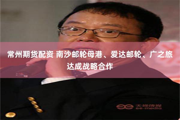 常州期货配资 南沙邮轮母港、爱达邮轮、广之旅达成战略合作