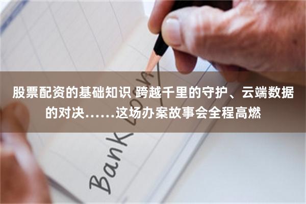 股票配资的基础知识 跨越千里的守护、云端数据的对决……这场办案故事会全程高燃