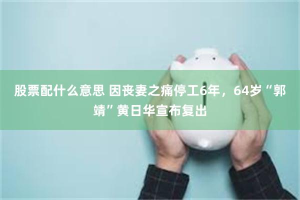 股票配什么意思 因丧妻之痛停工6年，64岁“郭靖”黄日华宣布复出