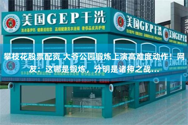 攀枝花股票配资 大爷公园锻炼上演高难度动作！网友：这哪是锻炼，分明是诸神之战...