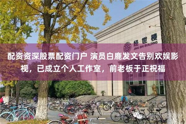 配资资深股票配资门户 演员白鹿发文告别欢娱影视，已成立个人工作室，前老板于正祝福