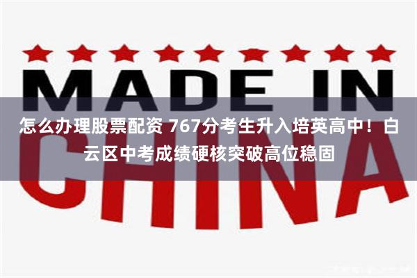 怎么办理股票配资 767分考生升入培英高中！白云区中考成绩硬核突破高位稳固