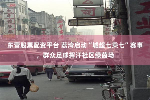 东营股票配资平台 荔湾启动“城超七乘七”赛事，群众足球挥汗社区绿茵场
