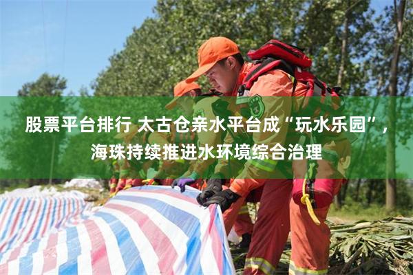 股票平台排行 太古仓亲水平台成“玩水乐园”，海珠持续推进水环境综合治理