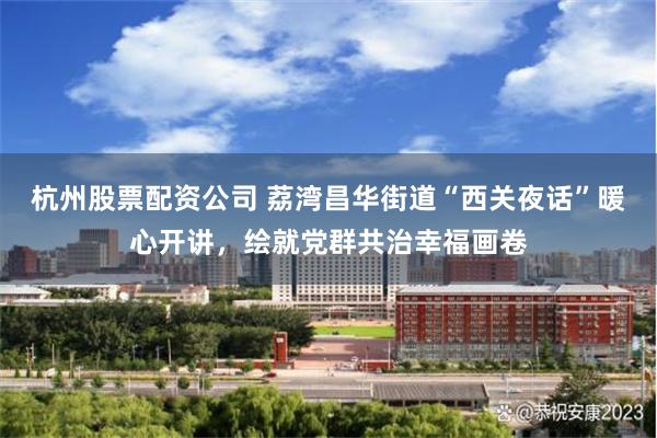杭州股票配资公司 荔湾昌华街道“西关夜话”暖心开讲，绘就党群共治幸福画卷