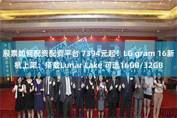 股票如何配资配资平台 7394元起！LG gram 16新机上架：搭载Lunar Lake 可选16GB/32GB