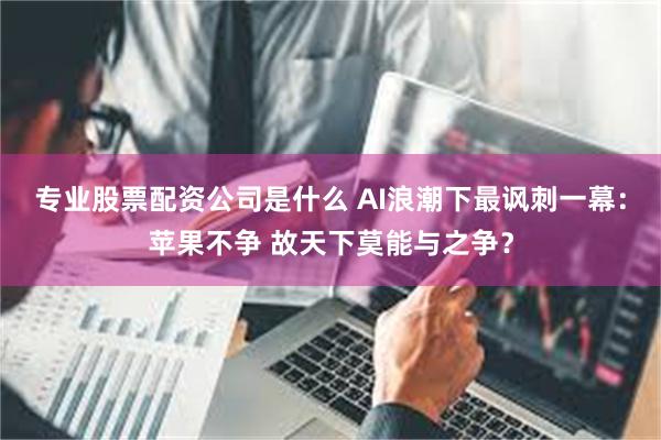 专业股票配资公司是什么 AI浪潮下最讽刺一幕：苹果不争 故天下莫能与之争？
