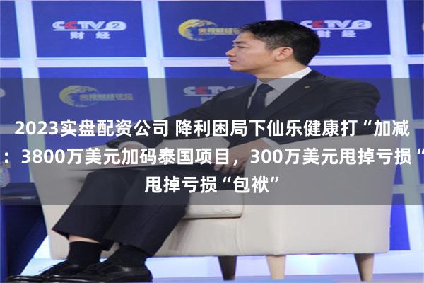2023实盘配资公司 降利困局下仙乐健康打“加减算盘”：3800万美元加码泰国项目，300万美元甩掉亏损“包袱”