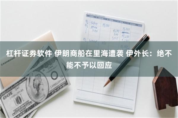 杠杆证券软件 伊朗商船在里海遭袭 伊外长：绝不能不予以回应