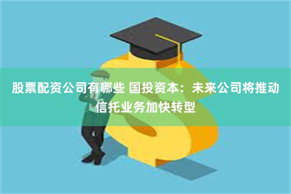 股票配资公司有哪些 国投资本：未来公司将推动信托业务加快转型