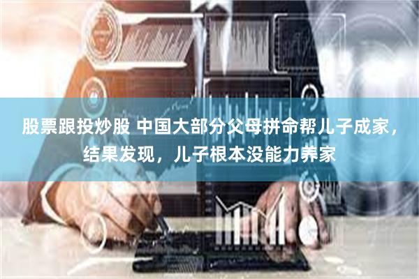 股票跟投炒股 中国大部分父母拼命帮儿子成家，结果发现，儿子根本没能力养家
