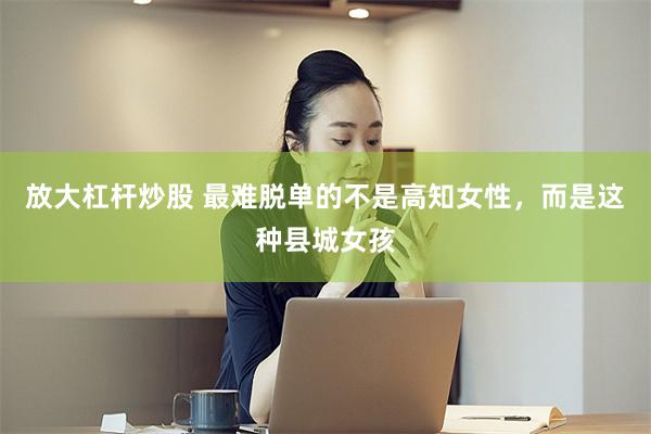 放大杠杆炒股 最难脱单的不是高知女性，而是这种县城女孩