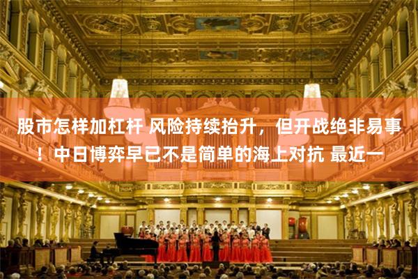 股市怎样加杠杆 风险持续抬升，但开战绝非易事！中日博弈早已不是简单的海上对抗 最近一