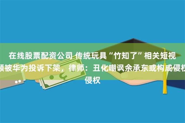 在线股票配资公司 传统玩具“竹知了”相关短视频被华为投诉下架，律师：丑化嘲讽余承东或构成侵权
