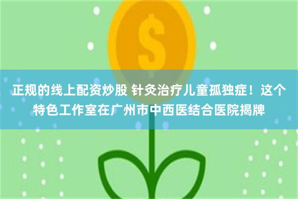 正规的线上配资炒股 针灸治疗儿童孤独症！这个特色工作室在广州市中西医结合医院揭牌