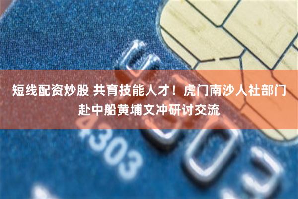 短线配资炒股 共育技能人才！虎门南沙人社部门赴中船黄埔文冲研讨交流