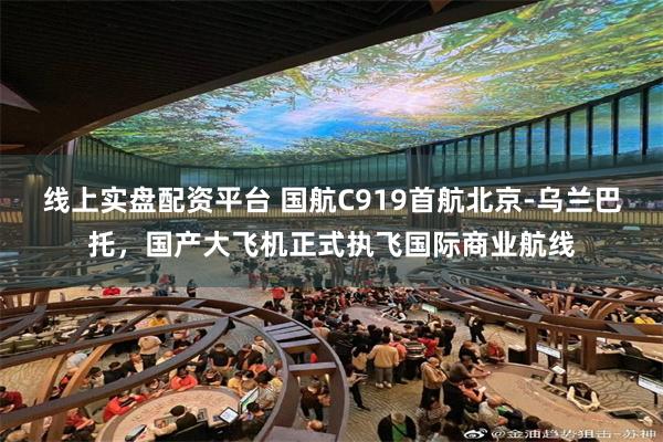 线上实盘配资平台 国航C919首航北京-乌兰巴托，国产大飞机正式执飞国际商业航线