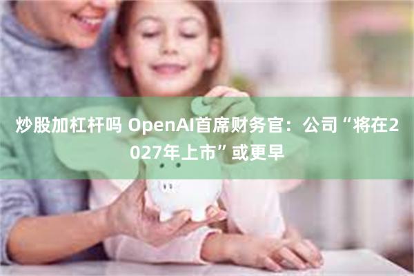 炒股加杠杆吗 OpenAI首席财务官：公司“将在2027年上市”或更早