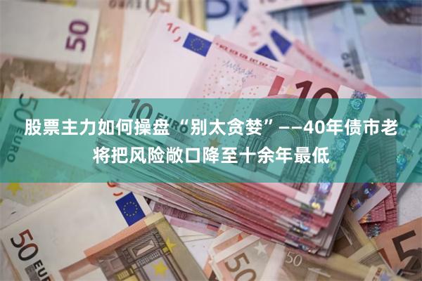 股票主力如何操盘 “别太贪婪”——40年债市老将把风险敞口降至十余年最低