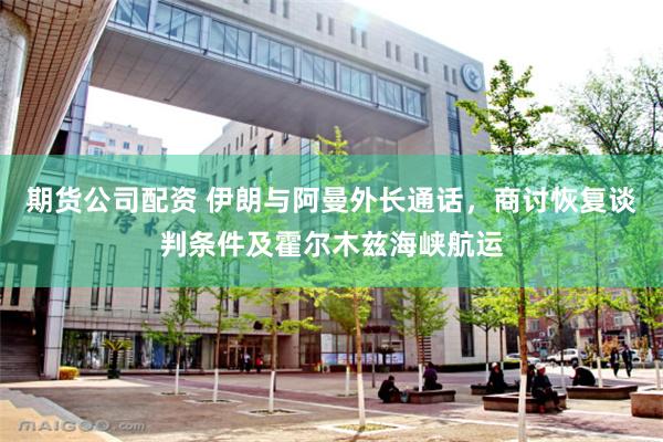 期货公司配资 伊朗与阿曼外长通话，商讨恢复谈判条件及霍尔木兹海峡航运