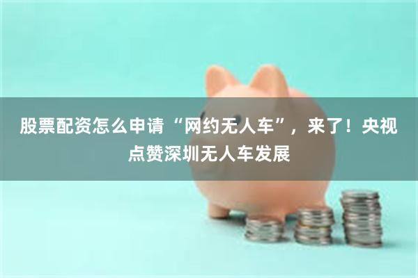 股票配资怎么申请 “网约无人车”，来了！央视点赞深圳无人车发展