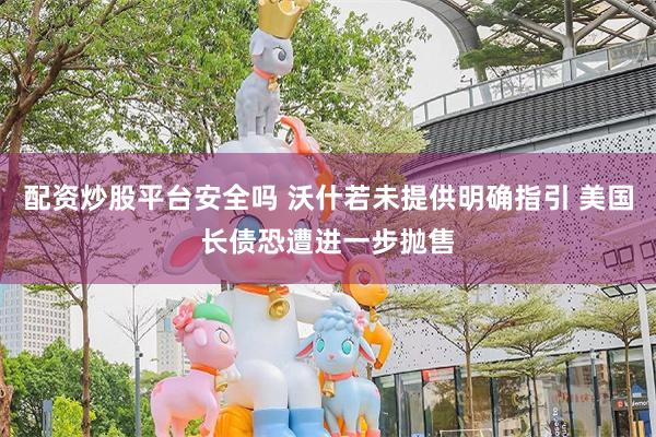 配资炒股平台安全吗 沃什若未提供明确指引 美国长债恐遭进一步抛售