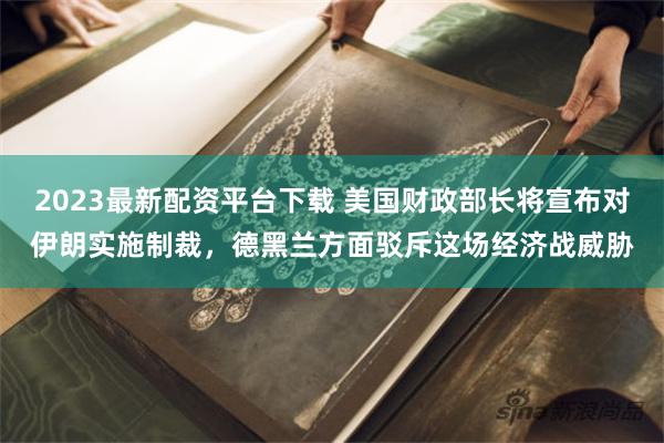 2023最新配资平台下载 美国财政部长将宣布对伊朗实施制裁，德黑兰方面驳斥这场经济战威胁