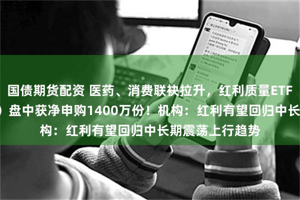 国债期货配资 医药、消费联袂拉升，红利质量ETF招商（159209）盘中获净申购1400万份！机构：红利有望回归中长期震荡上行趋势
