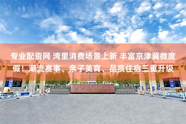 专业配资网 湾里消费场景上新 丰富京津冀微度假！潮流赛事、亲子美育、品质住宿三重升级