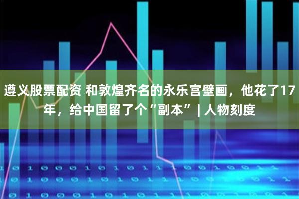 遵义股票配资 和敦煌齐名的永乐宫壁画，他花了17年，给中国留了个“副本” | 人物刻度