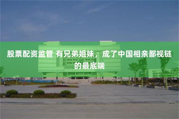 股票配资监管 有兄弟姐妹，成了中国相亲鄙视链的最底端